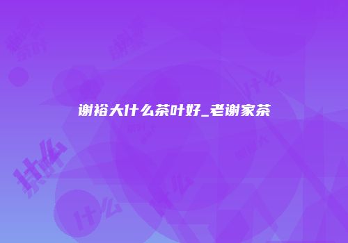 谢裕大什么茶叶好_老谢家茶