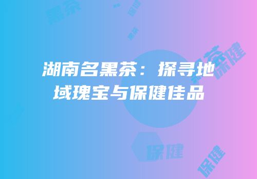 湖南名黑茶：探寻地域瑰宝与保健佳品