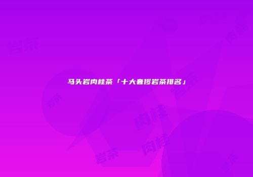 马头岩肉桂茶「十大奢侈岩茶排名」