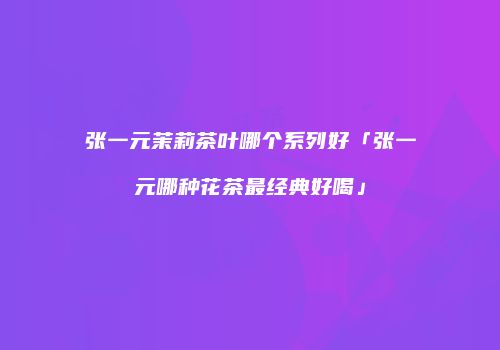 张一元茉莉茶叶哪个系列好「张一元哪种花茶最经典好喝」