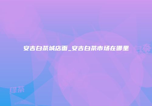 安吉白茶城店面_安吉白茶市场在哪里