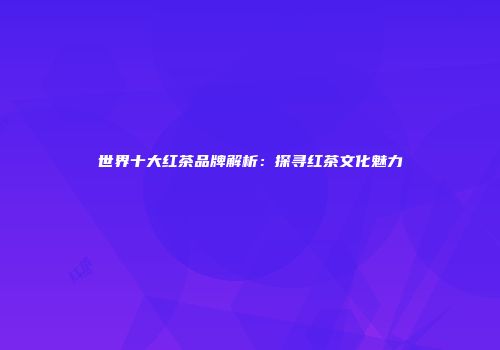 世界十大红茶品牌解析：探寻红茶文化魅力