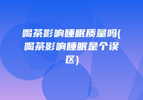 喝茶影响睡眠质量吗(喝茶影响睡眠是个误区)