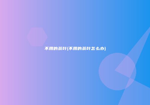 不用的茶叶(不用的茶叶怎么办)