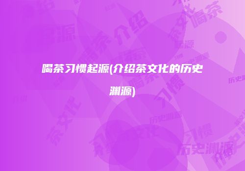 喝茶习惯起源(介绍茶文化的历史渊源)