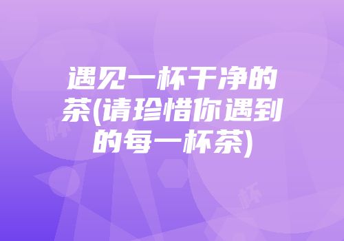 遇见一杯干净的茶(请珍惜你遇到的每一杯茶)