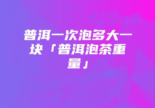 普洱一次泡多大一块「普洱泡茶重量」