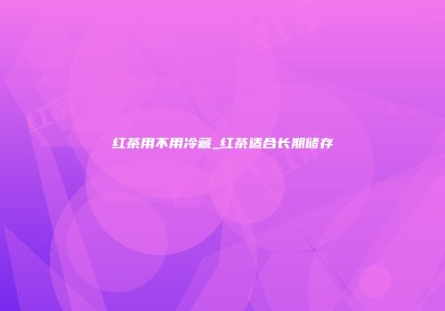 红茶用不用冷藏_红茶适合长期储存