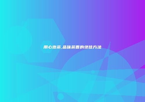 用心泡茶,品味茶香的绝佳方法