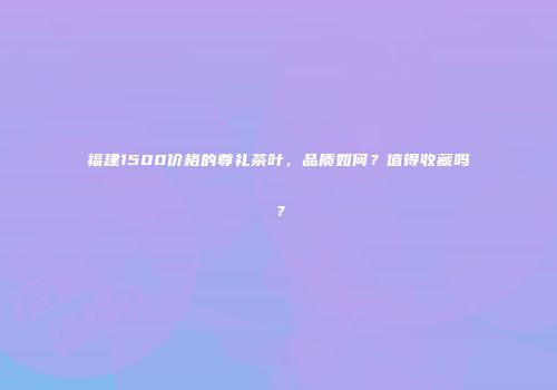 福建1500价格的尊礼茶叶，品质如何？值得收藏吗？