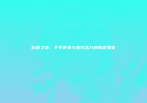 白瓷之美：千年传承与现代活力的陶瓷瑰宝