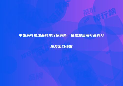 中国茶叶顶级品牌排行榜解析：福建知名茶叶品牌分析及出口情况