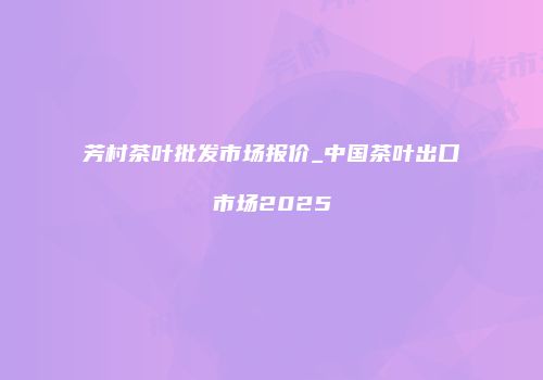 芳村茶叶批发市场报价_中国茶叶出口市场2025