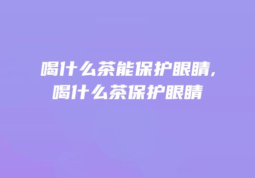 喝什么茶能保护眼睛,喝什么茶保护眼睛