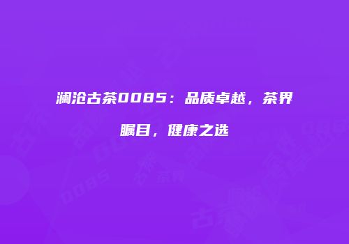 澜沧古茶0085：品质卓越，茶界瞩目，健康之选