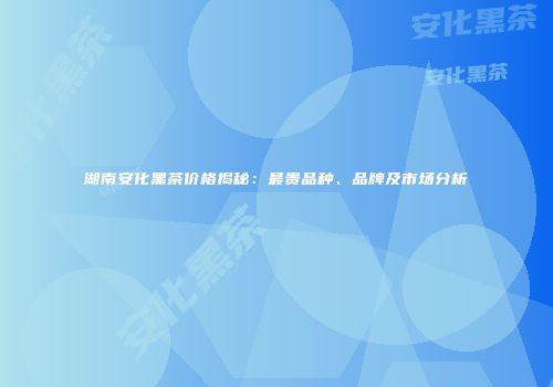 湖南安化黑茶价格揭秘：最贵品种、品牌及市场分析