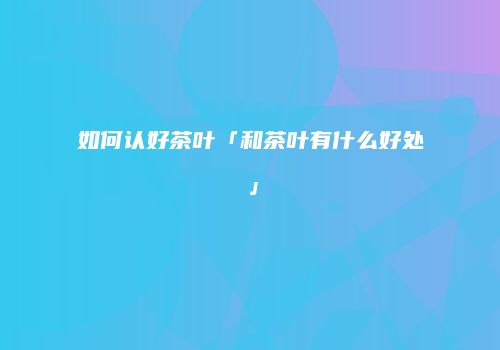 如何认好茶叶「和茶叶有什么好处」