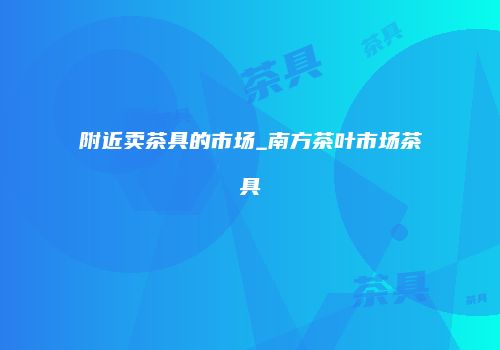 附近卖茶具的市场_南方茶叶市场茶具
