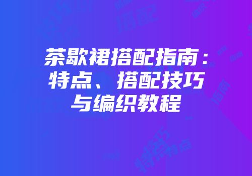 茶歇裙搭配指南：特点、搭配技巧与编织教程