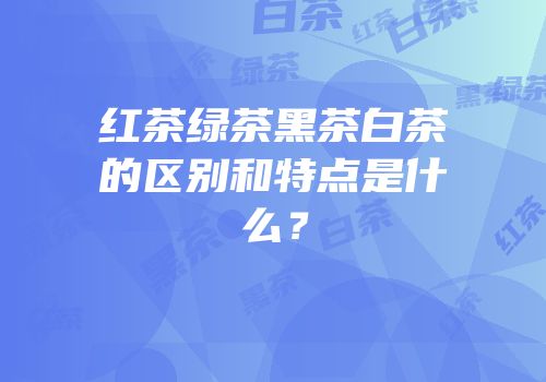 红茶绿茶黑茶白茶的区别和特点是什么？