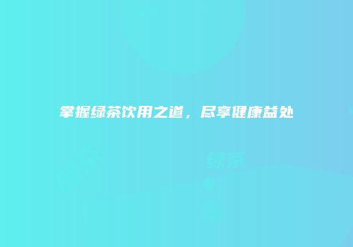 掌握绿茶饮用之道，尽享健康益处