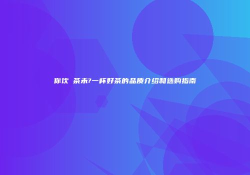 你饮咗茶未?一杯好茶的品质介绍和选购指南