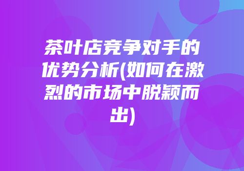 茶叶店竞争对手的优势分析(如何在激烈的市场中脱颖而出)