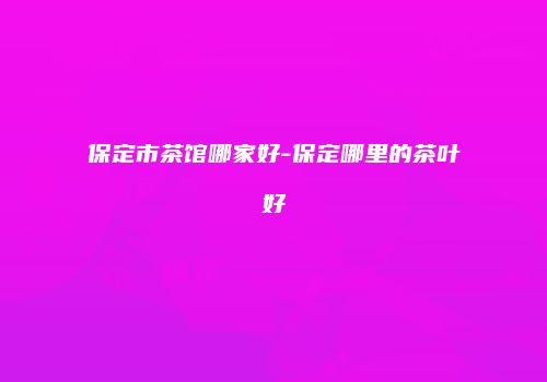 保定市茶馆哪家好-保定哪里的茶叶好
