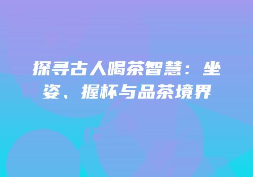 探寻古人喝茶智慧：坐姿、握杯与品茶境界