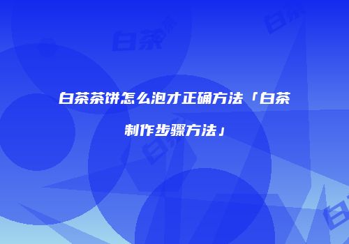 白茶茶饼怎么泡才正确方法「白茶制作步骤方法」
