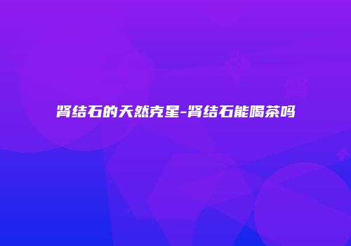 肾结石的天然克星-肾结石能喝茶吗