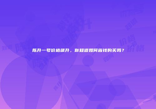 陈升一号价格飙升，你知道如何省钱购买吗？