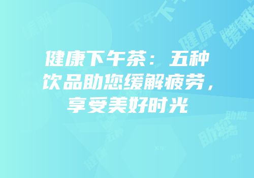 健康下午茶：五种饮品助您缓解疲劳，享受美好时光