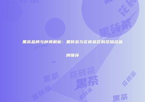 黑茶品牌与种类解析：黑砖茶与花砖茶区别及知名品牌推荐