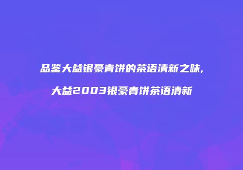 品鉴大益银豪青饼的茶语清新之味,大益2003银豪青饼茶语清新