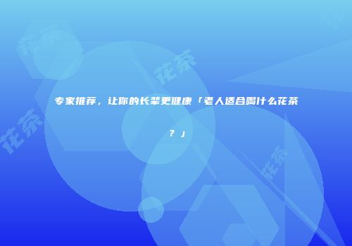 专家推荐，让你的长辈更健康「老人适合喝什么花茶？」
