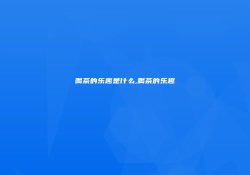 喝茶的乐趣是什么,喝茶的乐趣