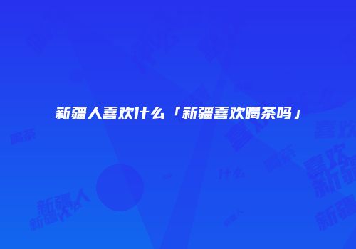 新疆人喜欢什么「新疆喜欢喝茶吗」