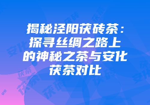 揭秘泾阳茯砖茶：探寻丝绸之路上的神秘之茶与安化茯茶对比