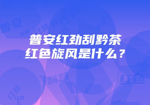 普安红劲刮黔茶红色旋风是什么？