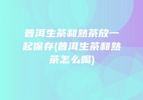 普洱生茶和熟茶放一起保存(普洱生茶和熟茶怎么喝)