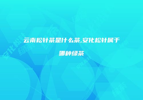 云南松针茶是什么茶,安化松针属于哪种绿茶