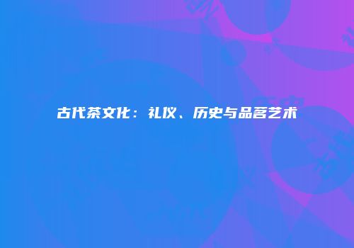 古代茶文化：礼仪、历史与品茗艺术