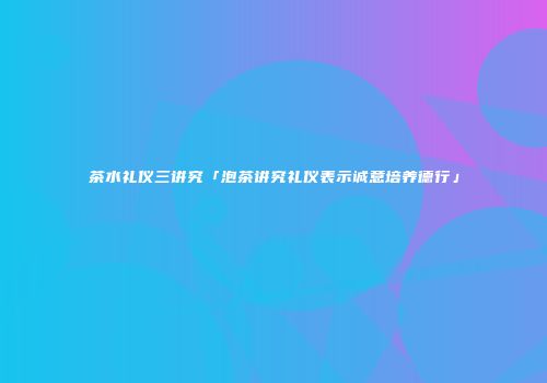 茶水礼仪三讲究「泡茶讲究礼仪表示诚意培养德行」