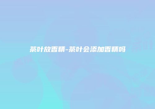 茶叶放香精-茶叶会添加香精吗