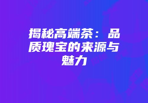 揭秘高端茶：品质瑰宝的来源与魅力