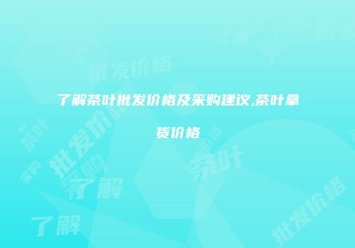 了解茶叶批发价格及采购建议,茶叶拿货价格