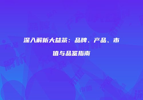 深入解析大益茶：品牌、产品、市值与品鉴指南
