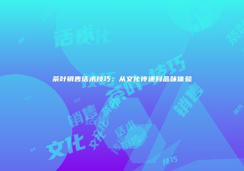 茶叶销售话术技巧：从文化传递到品味体验