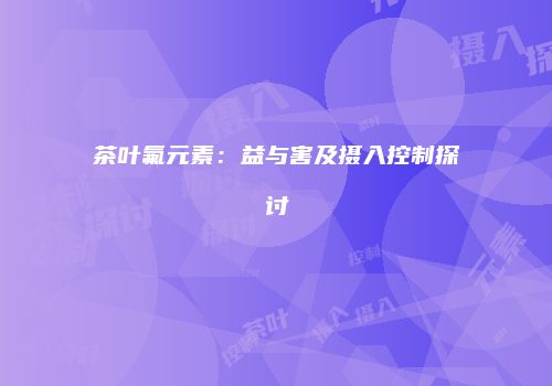 茶叶氟元素：益与害及摄入控制探讨